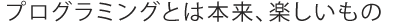 プログラミングとは本来、楽しいもの