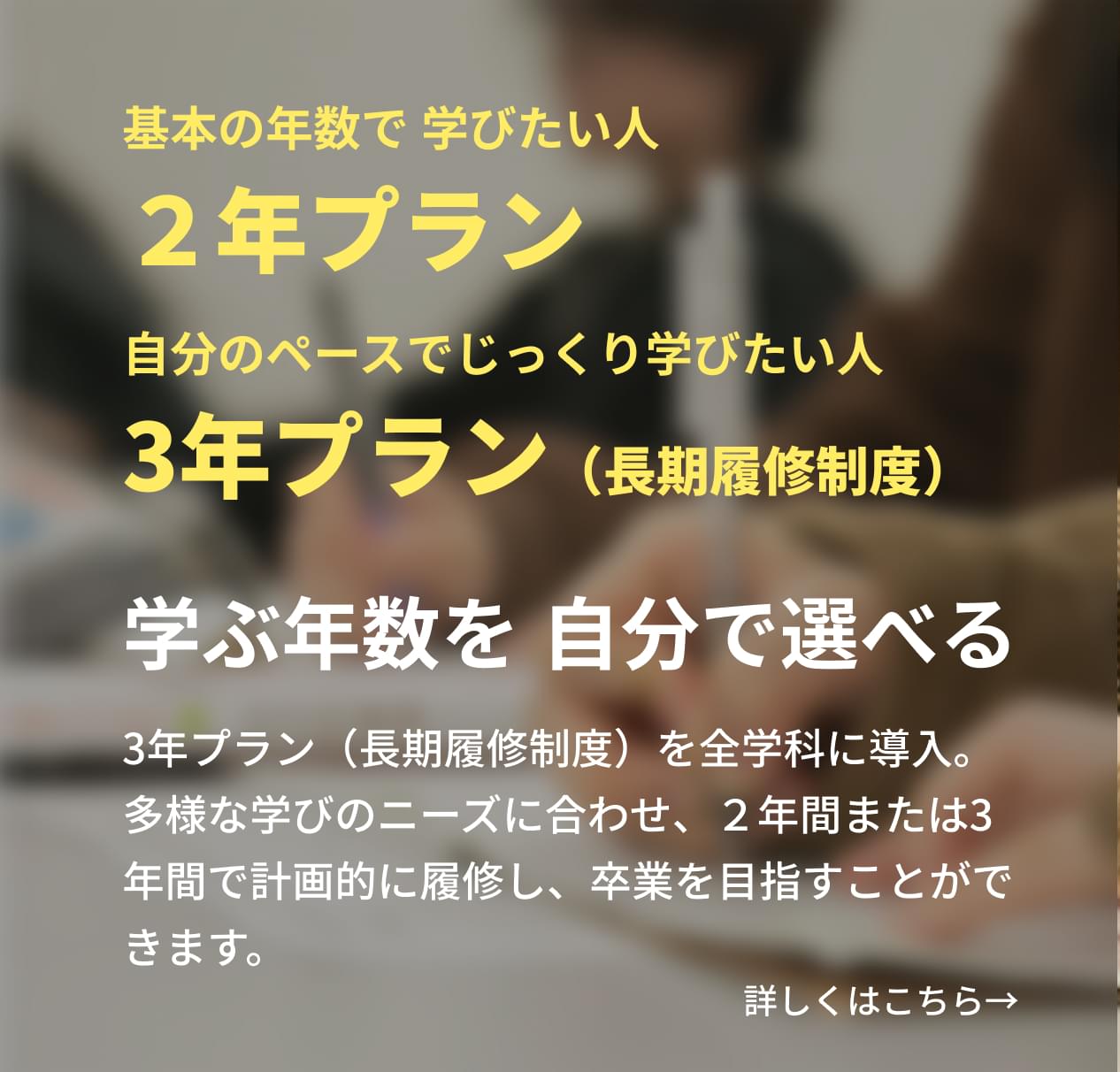 3年プラン（長期履修制度）を全学科に導入。多様な学びのニーズに合わせ、２年間または3年間で計画的に履修し、卒業を目指すことができます。