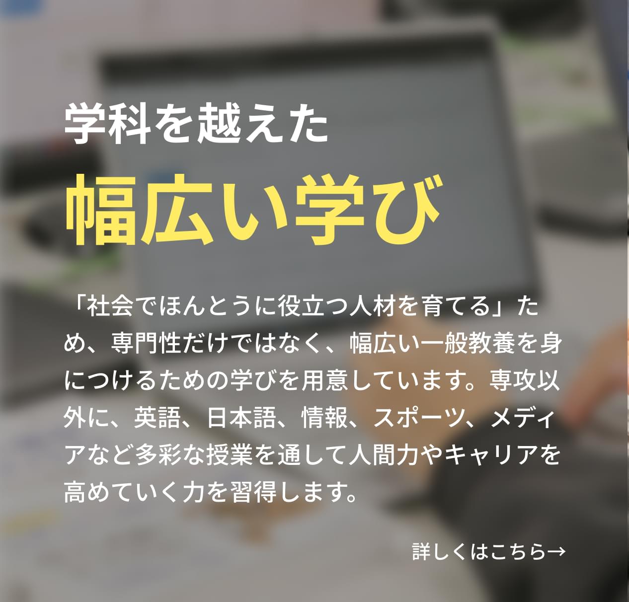 「社会でほんとうに役立つ人材を育てる」ため、専門性だけではなく、幅広い一般教養を身につけるための学びを用意しています。専攻以外に、英語、日本語、情報、スポーツ、メディアなど多彩な授業を通して人間力やキャリアを高めていく力を習得します。