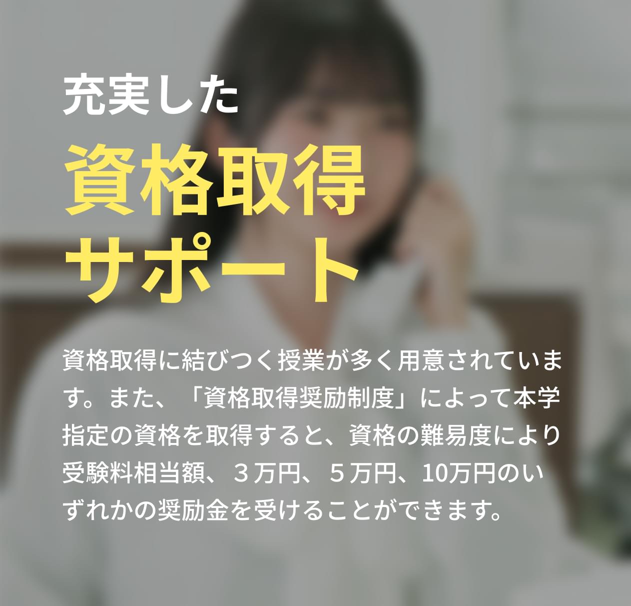 資格取得に結びつく授業が多く用意されています。また、「資格取得奨励制度」によって本学指定の資格を取得すると、資格の難易度により受験料相当額、３万円、５万円、10万円のいずれかの奨励金を受けることができます。
