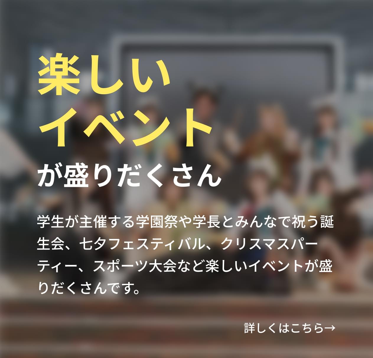 学生が主催する学園祭や学長とみんなで祝う誕生会、七夕フェスティバル、クリスマスパーティー、スポーツ大会など楽しいイベントが盛りだくさんです。